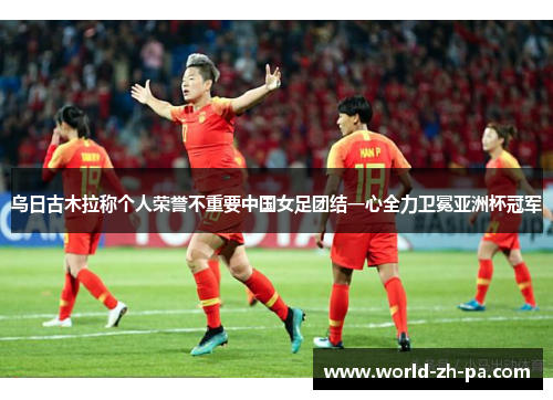 乌日古木拉称个人荣誉不重要中国女足团结一心全力卫冕亚洲杯冠军