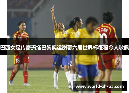 巴西女足传奇玛塔巴黎奥运谢幕六届世界杯征程令人敬佩