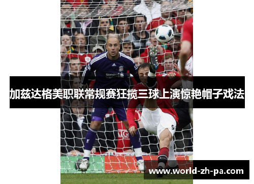 加兹达格美职联常规赛狂揽三球上演惊艳帽子戏法 加兹达格美职联常规赛狂揽三球上演惊艳帽子戏法