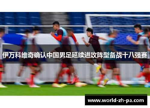 伊万科维奇确认中国男足延续进攻阵型备战十八强赛