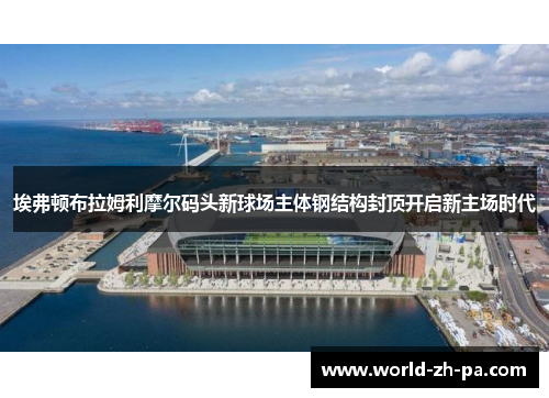 埃弗顿布拉姆利摩尔码头新球场主体钢结构封顶开启新主场时代 埃弗顿布拉姆利摩尔码头新球场主体钢结构封顶开启新主场时代