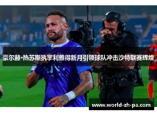 豪尔赫·热苏斯执掌利雅得新月引领球队冲击沙特联赛辉煌